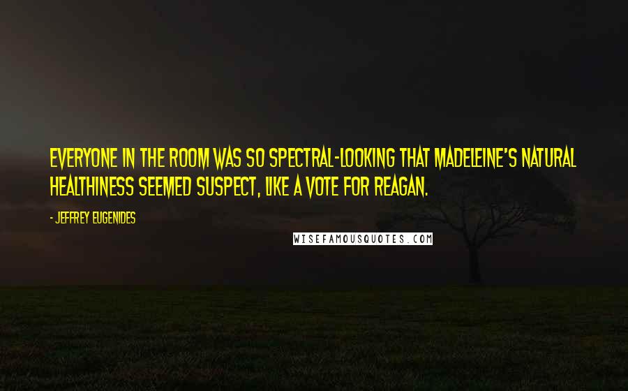 Jeffrey Eugenides Quotes: Everyone in the room was so spectral-looking that Madeleine's natural healthiness seemed suspect, like a vote for Reagan.