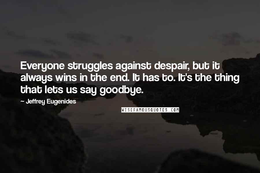 Jeffrey Eugenides Quotes: Everyone struggles against despair, but it always wins in the end. It has to. It's the thing that lets us say goodbye.