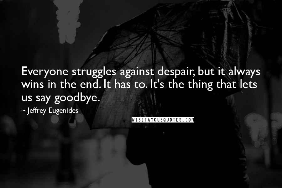 Jeffrey Eugenides Quotes: Everyone struggles against despair, but it always wins in the end. It has to. It's the thing that lets us say goodbye.