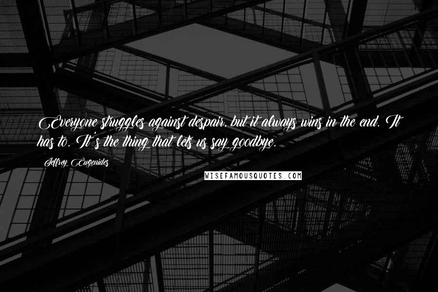 Jeffrey Eugenides Quotes: Everyone struggles against despair, but it always wins in the end. It has to. It's the thing that lets us say goodbye.