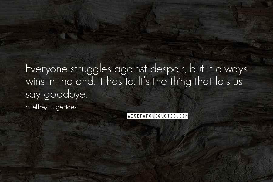 Jeffrey Eugenides Quotes: Everyone struggles against despair, but it always wins in the end. It has to. It's the thing that lets us say goodbye.