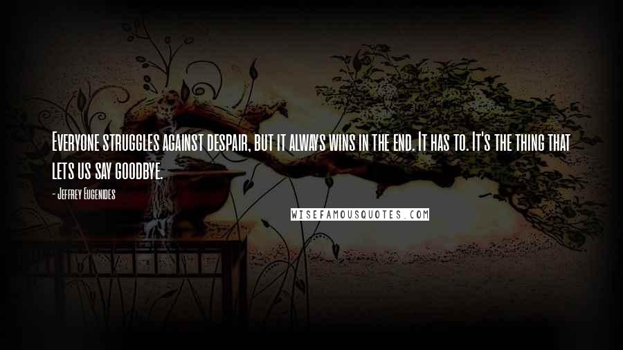 Jeffrey Eugenides Quotes: Everyone struggles against despair, but it always wins in the end. It has to. It's the thing that lets us say goodbye.