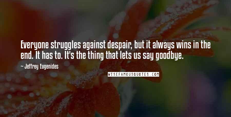 Jeffrey Eugenides Quotes: Everyone struggles against despair, but it always wins in the end. It has to. It's the thing that lets us say goodbye.