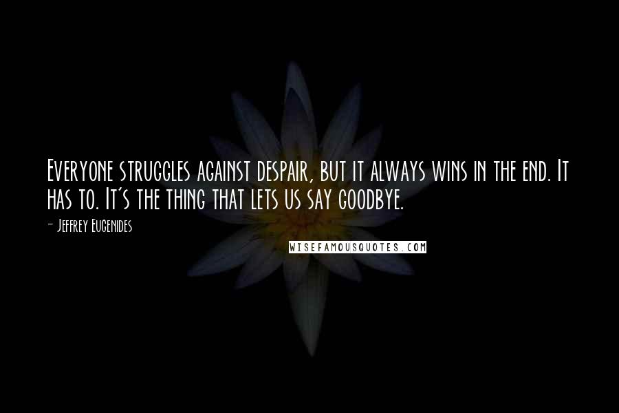 Jeffrey Eugenides Quotes: Everyone struggles against despair, but it always wins in the end. It has to. It's the thing that lets us say goodbye.