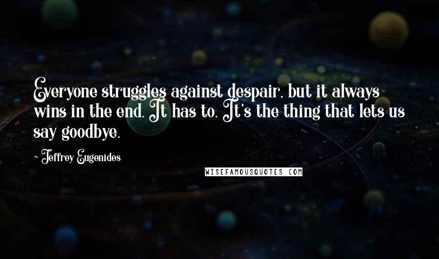 Jeffrey Eugenides Quotes: Everyone struggles against despair, but it always wins in the end. It has to. It's the thing that lets us say goodbye.