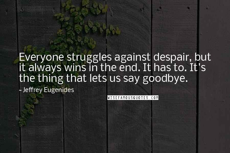 Jeffrey Eugenides Quotes: Everyone struggles against despair, but it always wins in the end. It has to. It's the thing that lets us say goodbye.