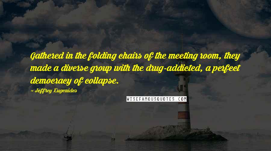 Jeffrey Eugenides Quotes: Gathered in the folding chairs of the meeting room, they made a diverse group with the drug-addicted, a perfect democracy of collapse.