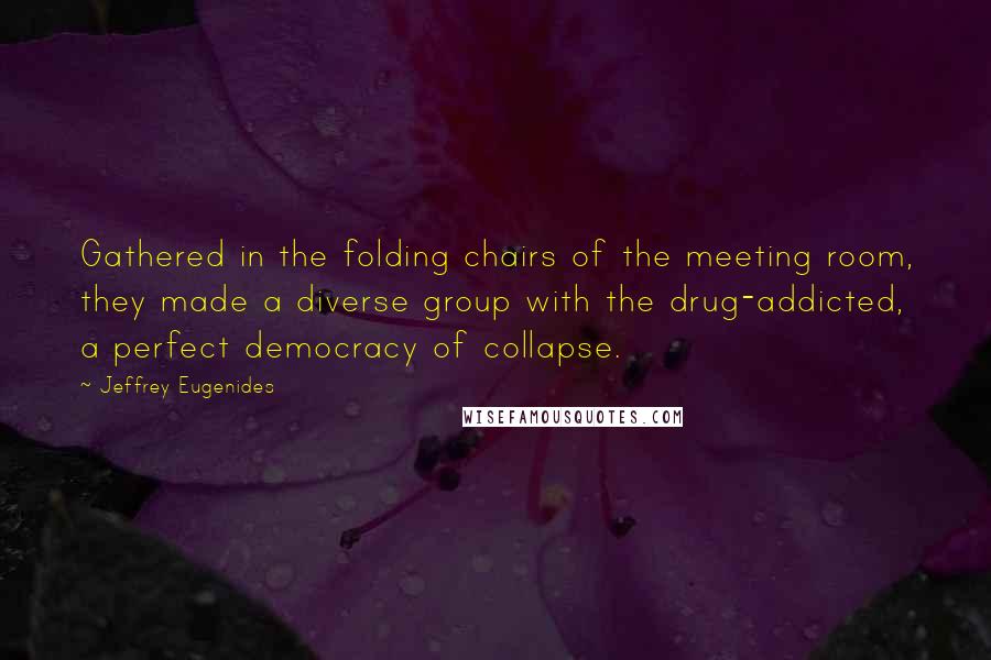 Jeffrey Eugenides Quotes: Gathered in the folding chairs of the meeting room, they made a diverse group with the drug-addicted, a perfect democracy of collapse.