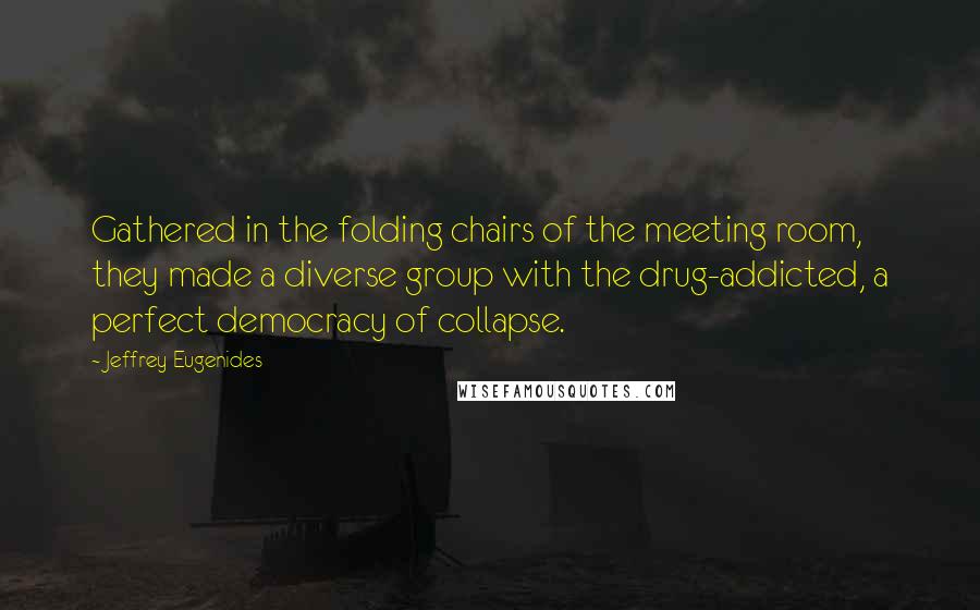 Jeffrey Eugenides Quotes: Gathered in the folding chairs of the meeting room, they made a diverse group with the drug-addicted, a perfect democracy of collapse.