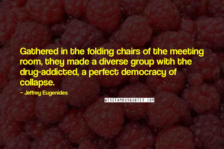 Jeffrey Eugenides Quotes: Gathered in the folding chairs of the meeting room, they made a diverse group with the drug-addicted, a perfect democracy of collapse.