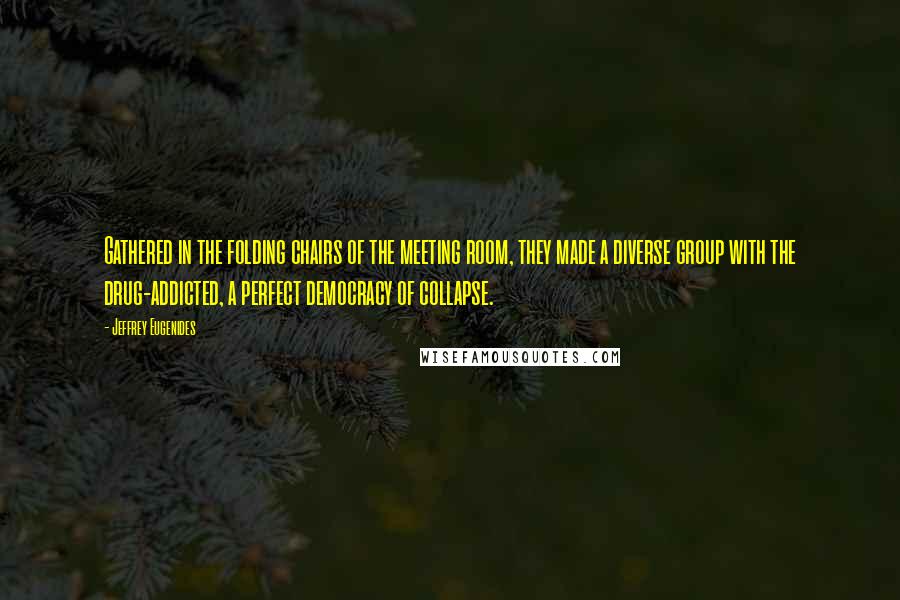 Jeffrey Eugenides Quotes: Gathered in the folding chairs of the meeting room, they made a diverse group with the drug-addicted, a perfect democracy of collapse.