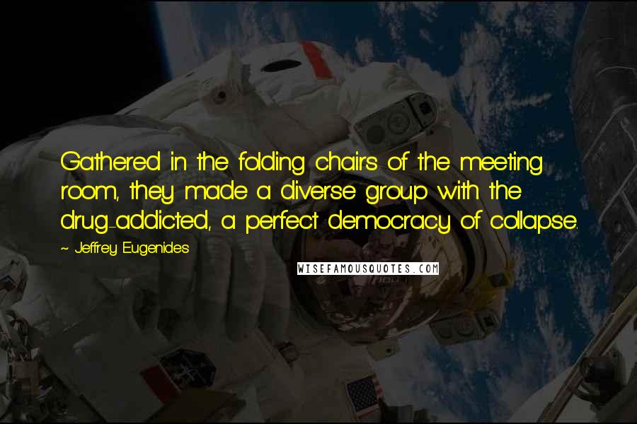 Jeffrey Eugenides Quotes: Gathered in the folding chairs of the meeting room, they made a diverse group with the drug-addicted, a perfect democracy of collapse.