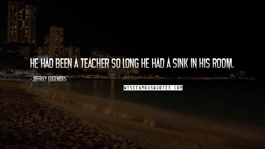 Jeffrey Eugenides Quotes: He had been a teacher so long he had a sink in his room.