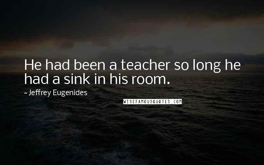 Jeffrey Eugenides Quotes: He had been a teacher so long he had a sink in his room.