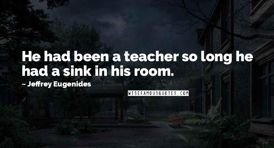 Jeffrey Eugenides Quotes: He had been a teacher so long he had a sink in his room.