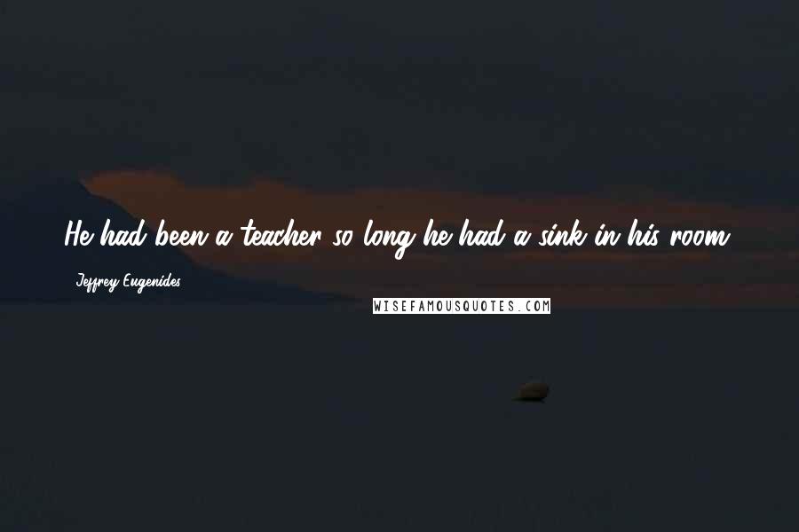 Jeffrey Eugenides Quotes: He had been a teacher so long he had a sink in his room.