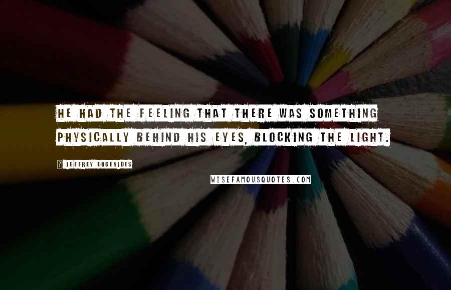 Jeffrey Eugenides Quotes: He had the feeling that there was something physically behind his eyes, blocking the light.