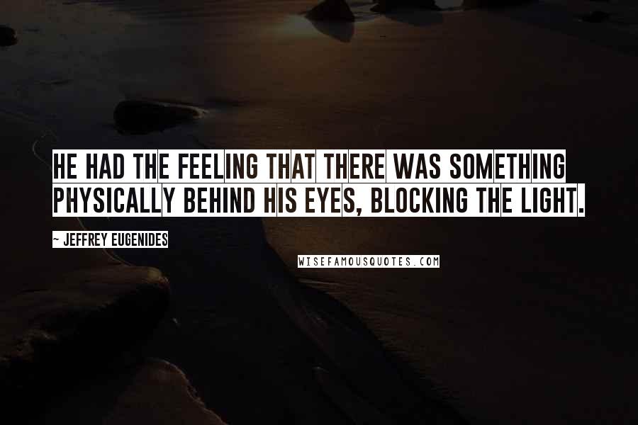 Jeffrey Eugenides Quotes: He had the feeling that there was something physically behind his eyes, blocking the light.