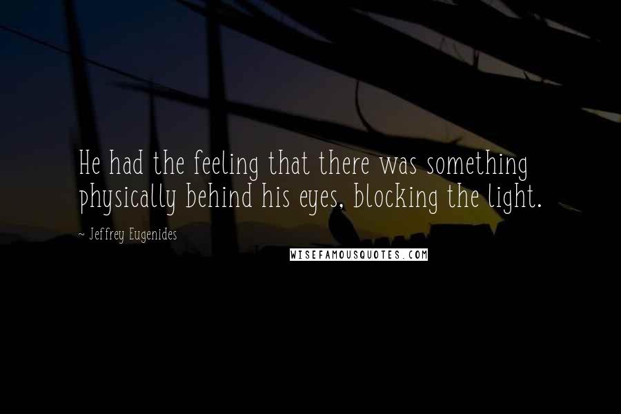 Jeffrey Eugenides Quotes: He had the feeling that there was something physically behind his eyes, blocking the light.