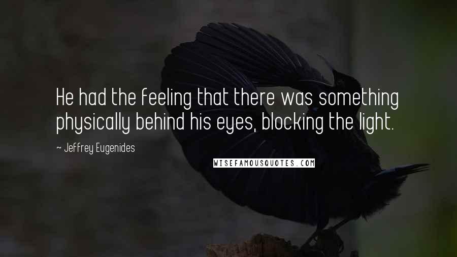 Jeffrey Eugenides Quotes: He had the feeling that there was something physically behind his eyes, blocking the light.