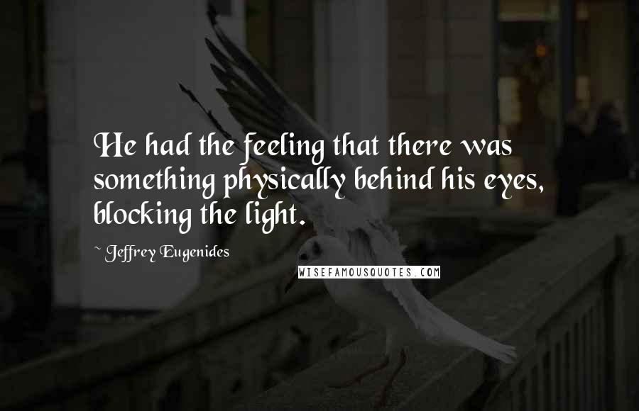 Jeffrey Eugenides Quotes: He had the feeling that there was something physically behind his eyes, blocking the light.