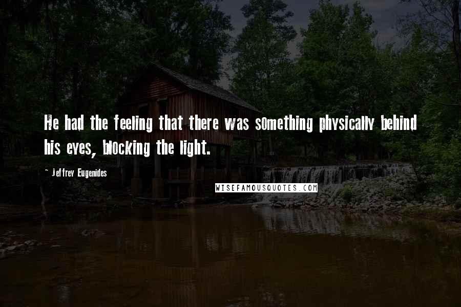 Jeffrey Eugenides Quotes: He had the feeling that there was something physically behind his eyes, blocking the light.