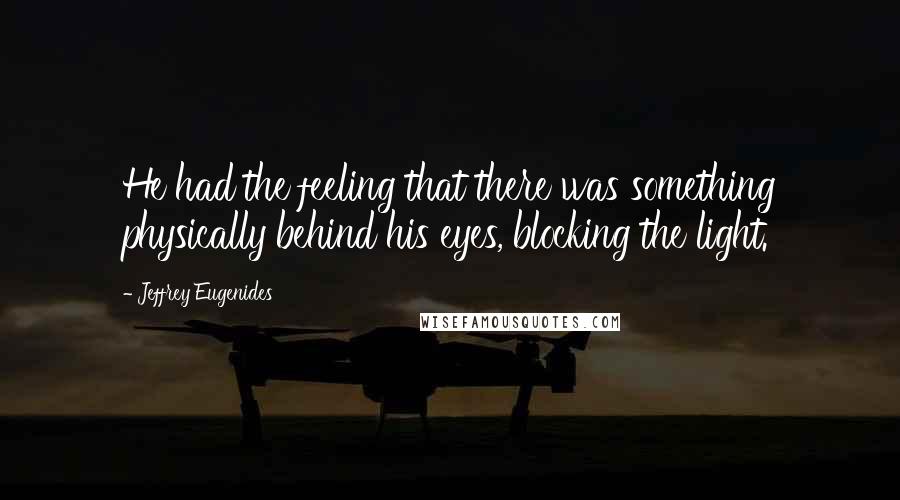 Jeffrey Eugenides Quotes: He had the feeling that there was something physically behind his eyes, blocking the light.