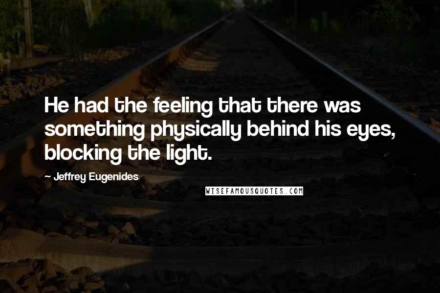 Jeffrey Eugenides Quotes: He had the feeling that there was something physically behind his eyes, blocking the light.