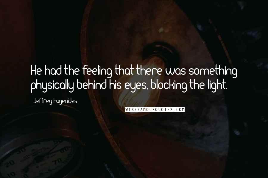 Jeffrey Eugenides Quotes: He had the feeling that there was something physically behind his eyes, blocking the light.
