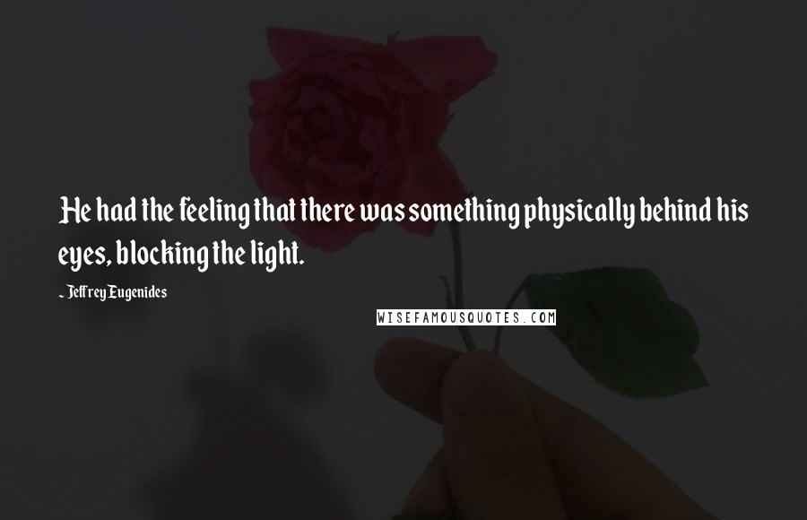 Jeffrey Eugenides Quotes: He had the feeling that there was something physically behind his eyes, blocking the light.