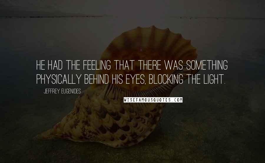 Jeffrey Eugenides Quotes: He had the feeling that there was something physically behind his eyes, blocking the light.