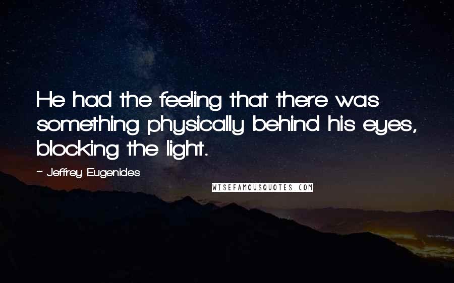 Jeffrey Eugenides Quotes: He had the feeling that there was something physically behind his eyes, blocking the light.