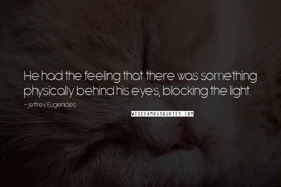 Jeffrey Eugenides Quotes: He had the feeling that there was something physically behind his eyes, blocking the light.