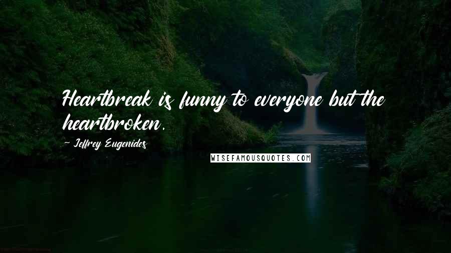 Jeffrey Eugenides Quotes: Heartbreak is funny to everyone but the heartbroken.