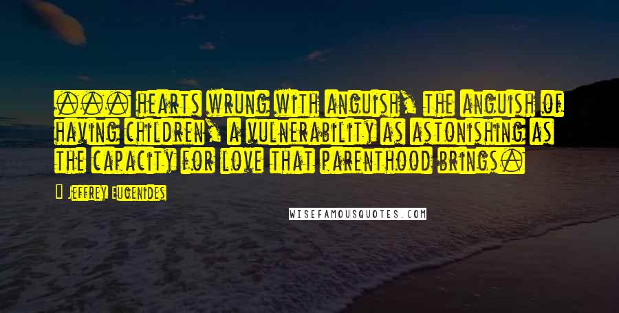 Jeffrey Eugenides Quotes: ... hearts wrung with anguish, the anguish of having children, a vulnerability as astonishing as the capacity for love that parenthood brings.