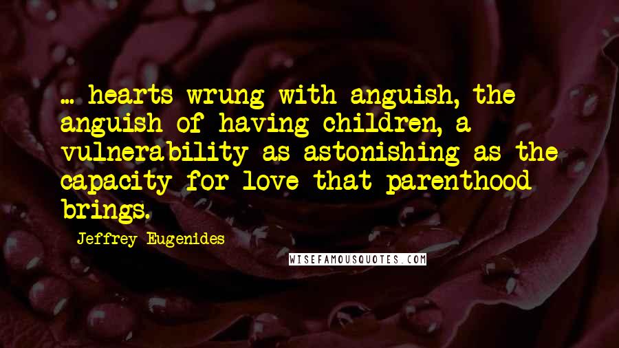 Jeffrey Eugenides Quotes: ... hearts wrung with anguish, the anguish of having children, a vulnerability as astonishing as the capacity for love that parenthood brings.