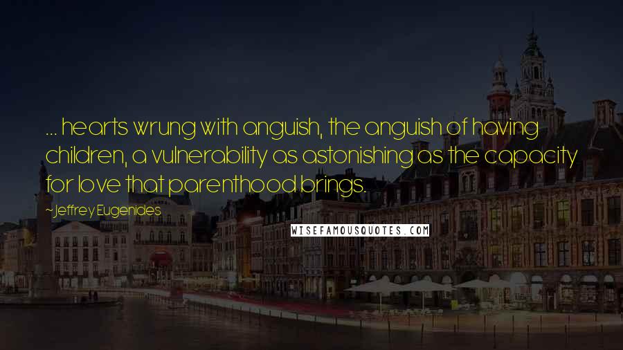 Jeffrey Eugenides Quotes: ... hearts wrung with anguish, the anguish of having children, a vulnerability as astonishing as the capacity for love that parenthood brings.