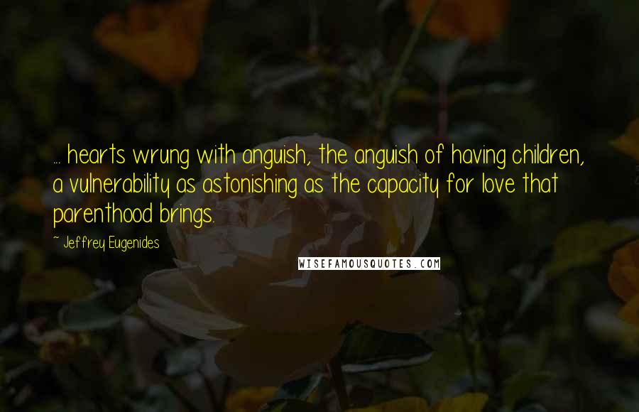 Jeffrey Eugenides Quotes: ... hearts wrung with anguish, the anguish of having children, a vulnerability as astonishing as the capacity for love that parenthood brings.