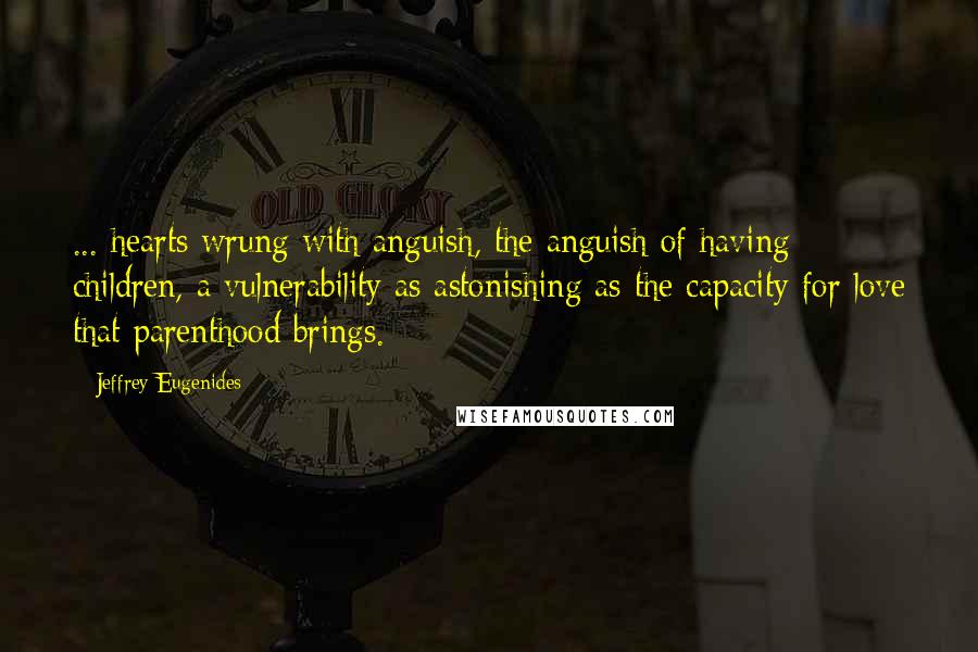 Jeffrey Eugenides Quotes: ... hearts wrung with anguish, the anguish of having children, a vulnerability as astonishing as the capacity for love that parenthood brings.