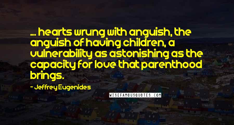 Jeffrey Eugenides Quotes: ... hearts wrung with anguish, the anguish of having children, a vulnerability as astonishing as the capacity for love that parenthood brings.