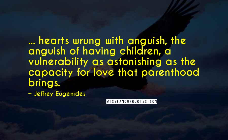 Jeffrey Eugenides Quotes: ... hearts wrung with anguish, the anguish of having children, a vulnerability as astonishing as the capacity for love that parenthood brings.