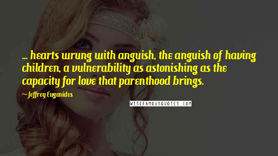Jeffrey Eugenides Quotes: ... hearts wrung with anguish, the anguish of having children, a vulnerability as astonishing as the capacity for love that parenthood brings.