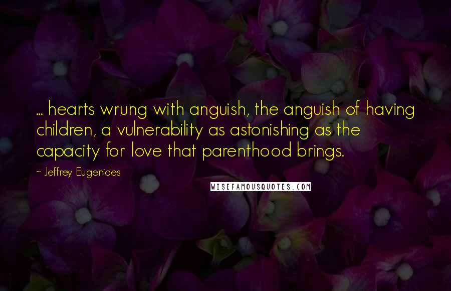 Jeffrey Eugenides Quotes: ... hearts wrung with anguish, the anguish of having children, a vulnerability as astonishing as the capacity for love that parenthood brings.