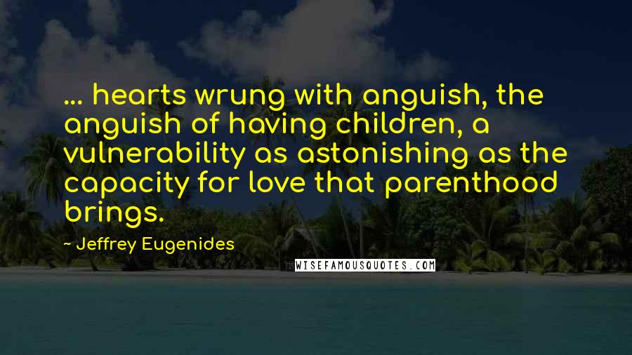 Jeffrey Eugenides Quotes: ... hearts wrung with anguish, the anguish of having children, a vulnerability as astonishing as the capacity for love that parenthood brings.