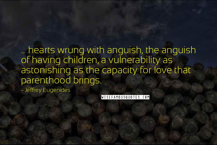 Jeffrey Eugenides Quotes: ... hearts wrung with anguish, the anguish of having children, a vulnerability as astonishing as the capacity for love that parenthood brings.