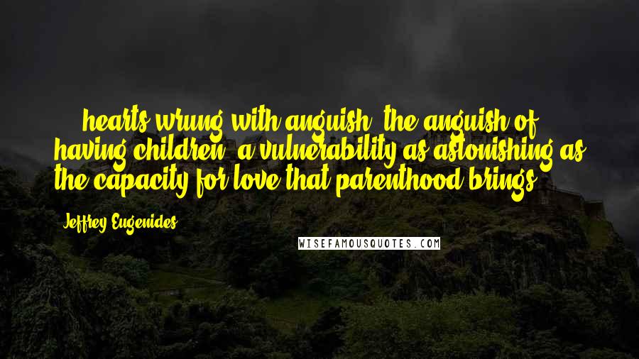 Jeffrey Eugenides Quotes: ... hearts wrung with anguish, the anguish of having children, a vulnerability as astonishing as the capacity for love that parenthood brings.