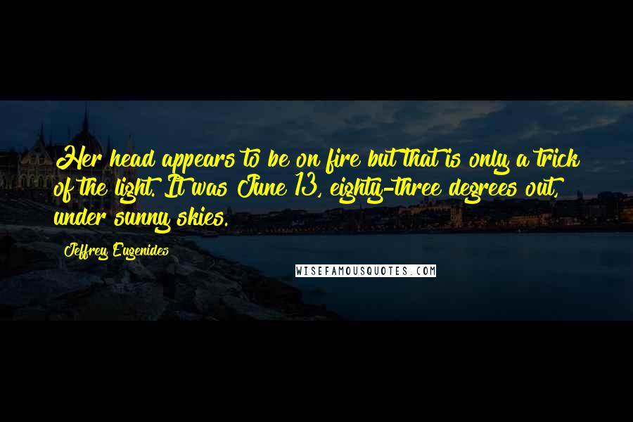 Jeffrey Eugenides Quotes: Her head appears to be on fire but that is only a trick of the light. It was June 13, eighty-three degrees out, under sunny skies.