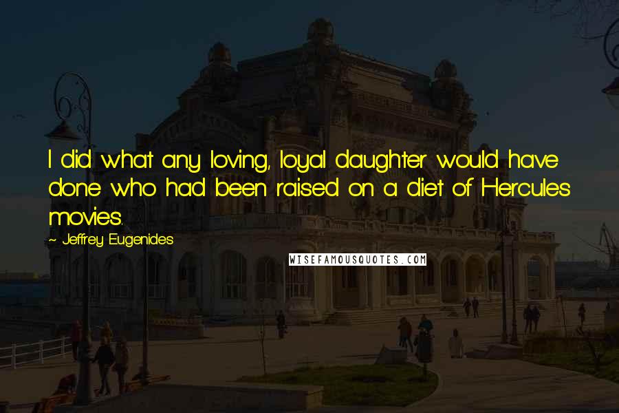 Jeffrey Eugenides Quotes: I did what any loving, loyal daughter would have done who had been raised on a diet of Hercules movies.