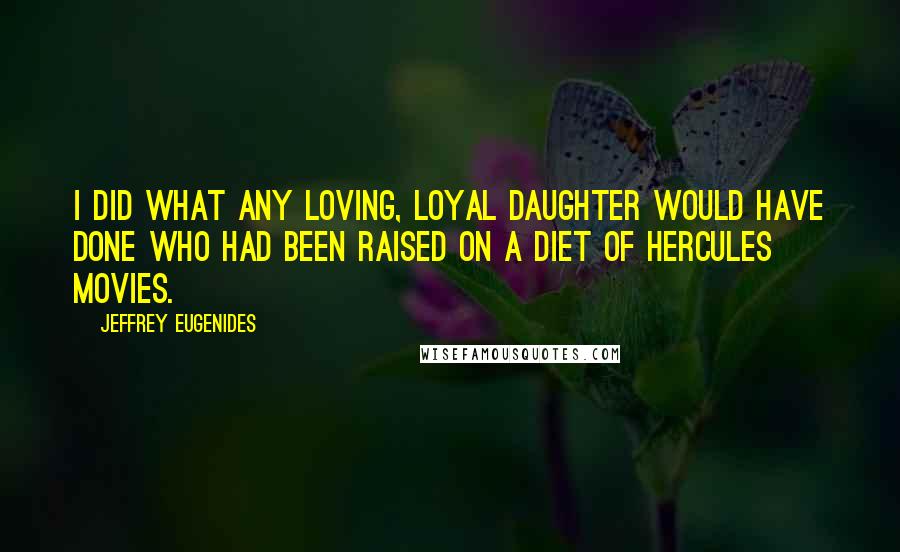 Jeffrey Eugenides Quotes: I did what any loving, loyal daughter would have done who had been raised on a diet of Hercules movies.