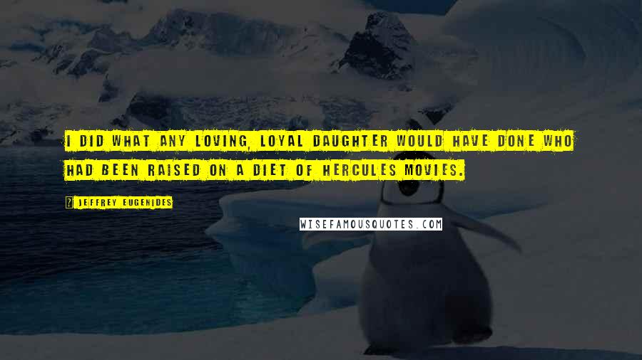 Jeffrey Eugenides Quotes: I did what any loving, loyal daughter would have done who had been raised on a diet of Hercules movies.